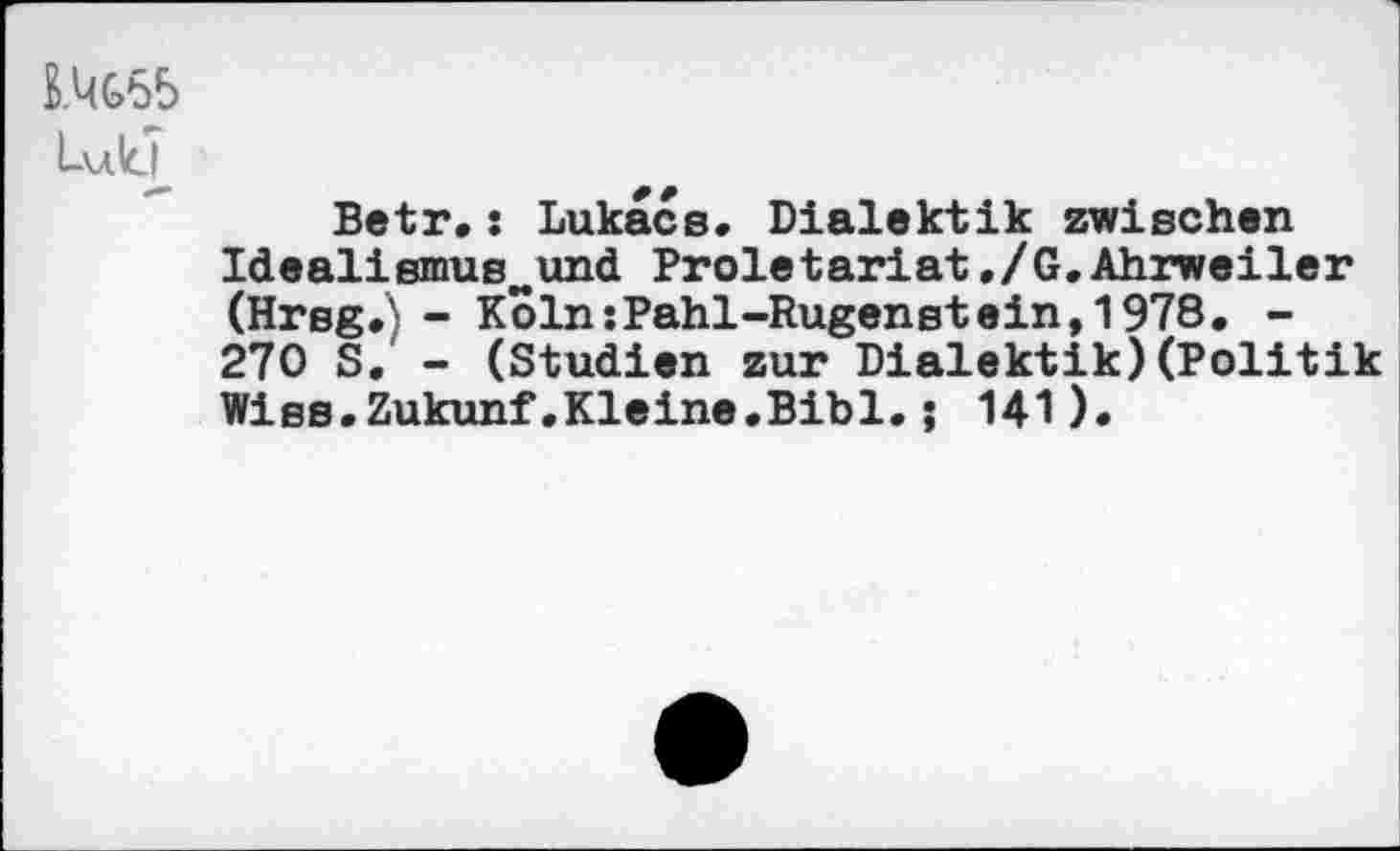 ﻿U(G65 Luid
Betr.: Lukacs«. Dialektik zwischen Idealismuswund Proletariat,/G.Ahrweiler (Hrsg.} - Koln:Pahl-Rugenstein,1978. -270 S. - (Studien zur Dialektik)(Politik Wiss.Zukunf.Kleine.Bibi.; 141).